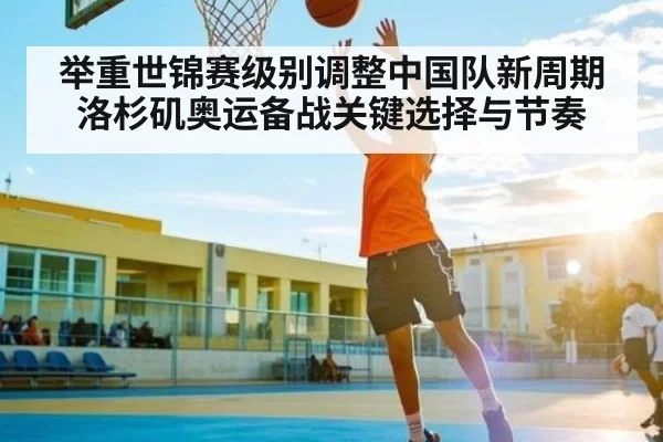 举重世锦赛级别调整中国队新周期洛杉矶奥运备战关键选择与节奏